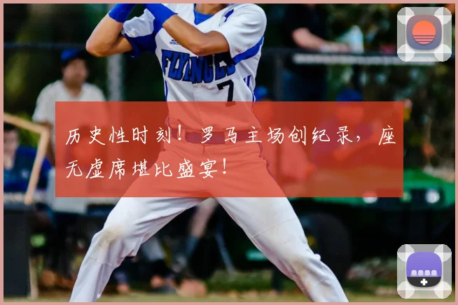 历史性时刻!罗马主场创纪录,座无虚席堪比盛宴!