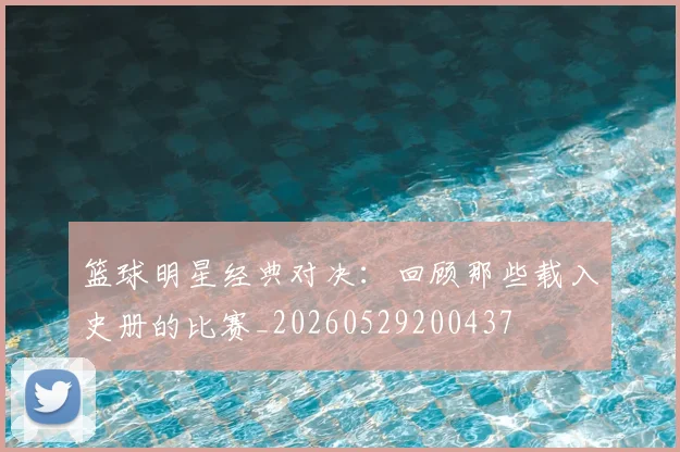 篮球明星经典对决：回顾那些载入史册的比赛_20260529200437
