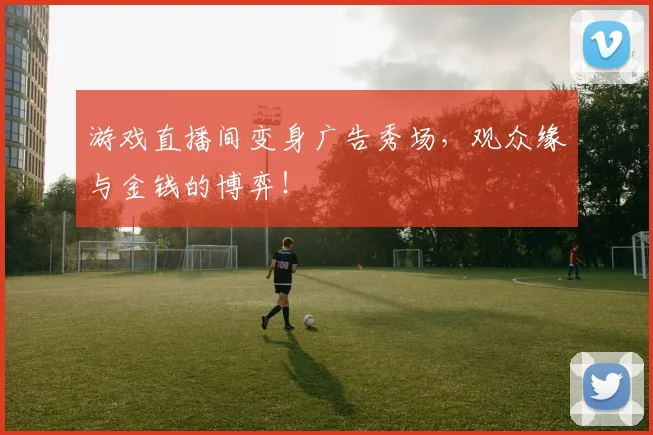 游戏直播间变身广告秀场，观众缘与金钱的博弈！