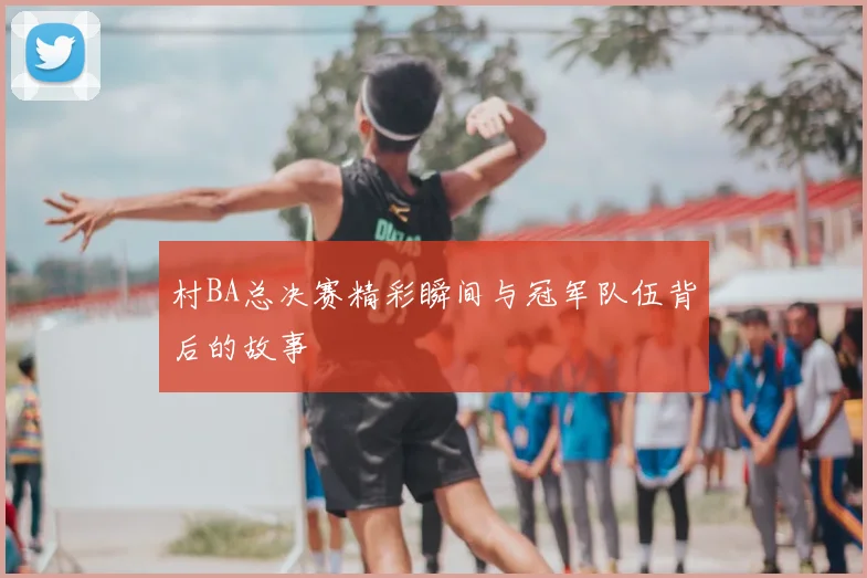 村BA总决赛精彩瞬间与冠军队伍背后的故事