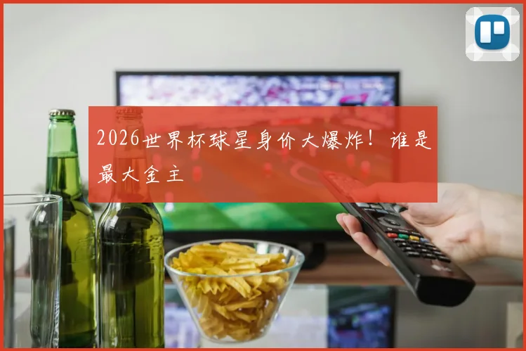 2026世界杯球星身价大爆炸!谁是最大金主