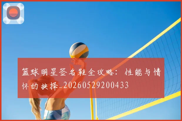 篮球明星签名鞋全攻略:性能与情怀的抉择_20260529200433