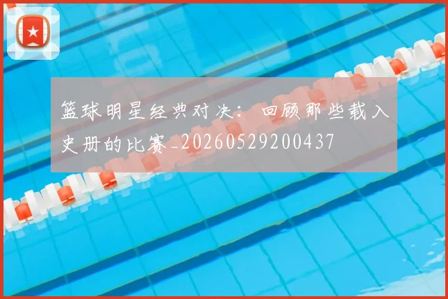 篮球明星经典对决:回顾那些载入史册的比赛_20260529200437